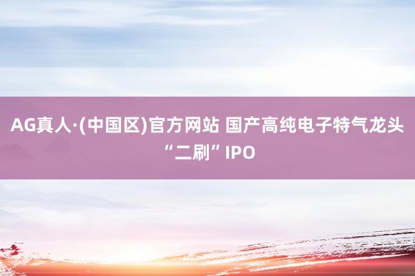 AG真人·(中国区)官方网站 国产高纯电子特气龙头“二刷”IPO