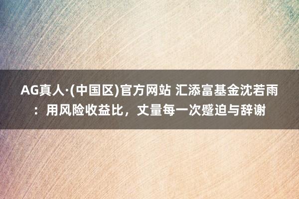 AG真人·(中国区)官方网站 汇添富基金沈若雨：用风险收益比，丈量每一次蹙迫与辞谢