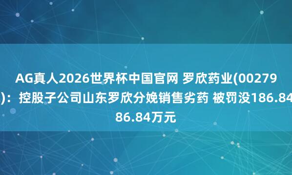 AG真人2026世界杯中国官网 罗欣药业(002793.SZ):控股子公司山东罗欣分娩销售劣药 被罚没186.84万元