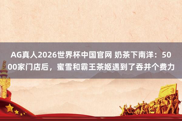 AG真人2026世界杯中国官网 奶茶下南洋:5000家门店后,蜜雪和霸王茶姬遇到了吞并个费力