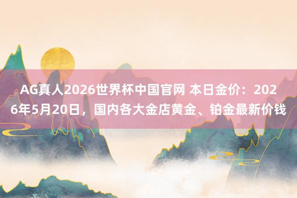 AG真人2026世界杯中国官网 本日金价:2026年5月20日,国内各大金店黄金、铂金最新价钱