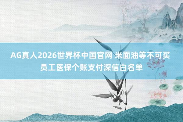 AG真人2026世界杯中国官网 米面油等不可买 员工医保个账支付深信白名单