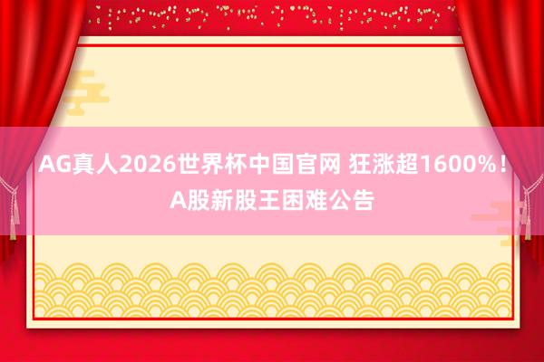 AG真人2026世界杯中国官网 狂涨超1600%!A股新股王困难公告