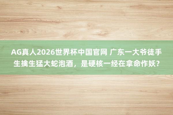AG真人2026世界杯中国官网 广东一大爷徒手生擒生猛大蛇泡酒,是硬核一经在拿命作妖?