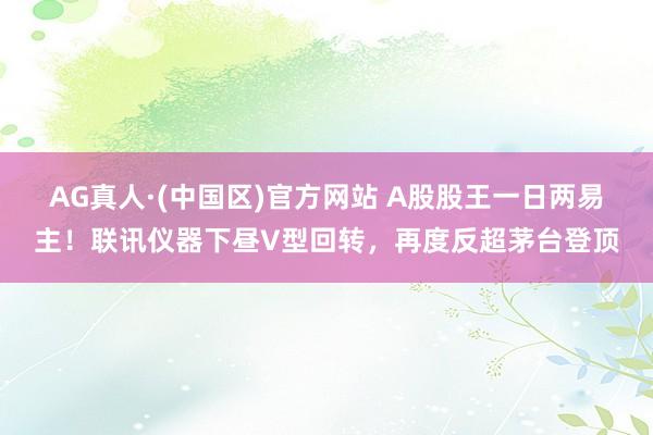 AG真人·(中国区)官方网站 A股股王一日两易主！联讯仪器下昼V型回转，再度反超茅台登顶