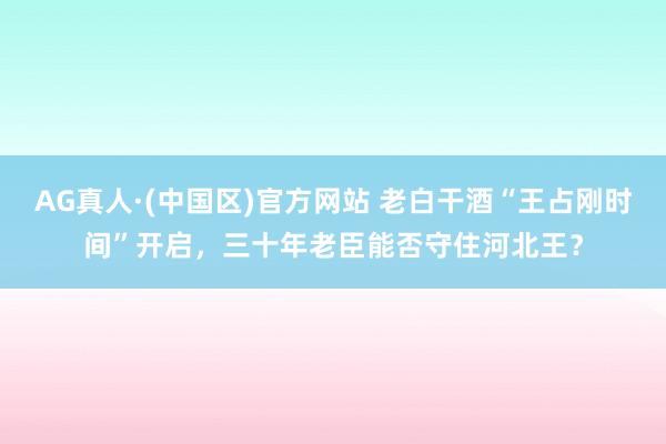 AG真人·(中国区)官方网站 老白干酒“王占刚时间”开启,三十年老臣能否守住河北王?
