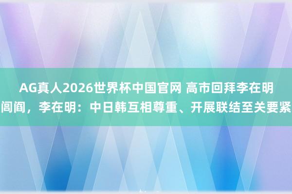 AG真人2026世界杯中国官网 高市回拜李在明闾阎,李在明:中日韩互相尊重、开展联结至关要紧