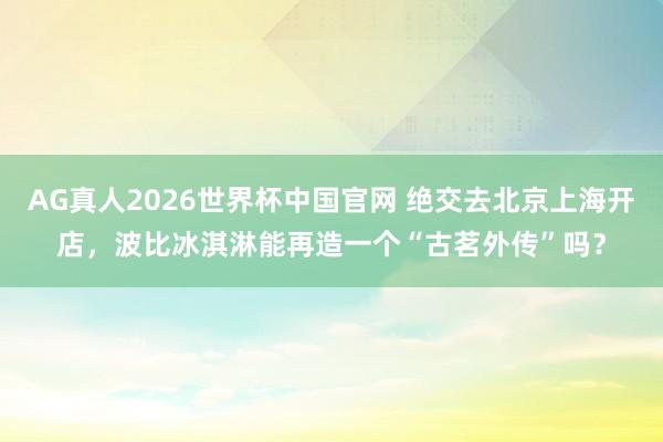 AG真人2026世界杯中国官网 绝交去北京上海开店,波比冰淇淋能再造一个“古茗外传”吗?