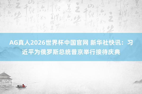 AG真人2026世界杯中国官网 新华社快讯：习近平为俄罗斯总统普京举行接待庆典