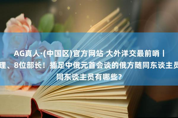 AG真人·(中国区)官方网站 大外洋交最前哨丨5位副总理、8位部长!插足中俄元首会谈的俄方随同东谈主员有哪些?