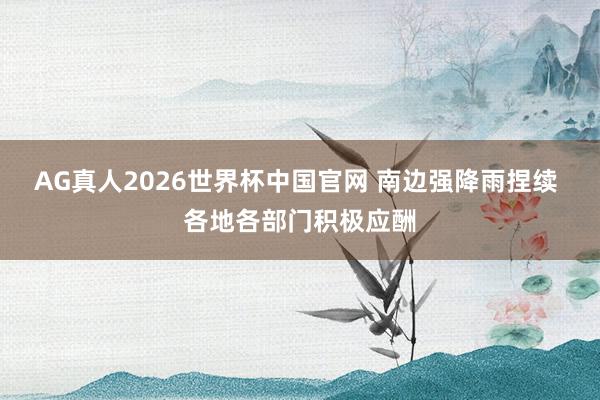 AG真人2026世界杯中国官网 南边强降雨捏续 各地各部门积极应酬