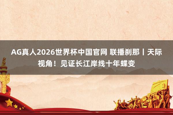 AG真人2026世界杯中国官网 联播刹那丨天际视角！见证长江岸线十年蝶变