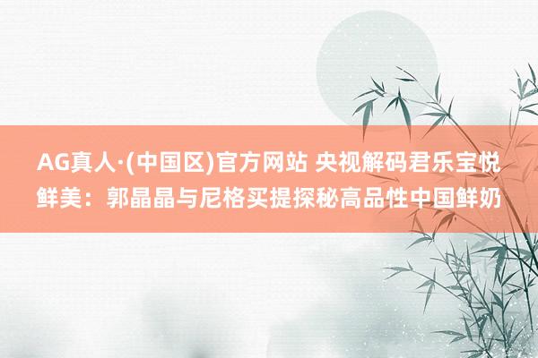 AG真人·(中国区)官方网站 央视解码君乐宝悦鲜美:郭晶晶与尼格买提探秘高品性中国鲜奶