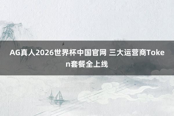 AG真人2026世界杯中国官网 三大运营商Token套餐全上线