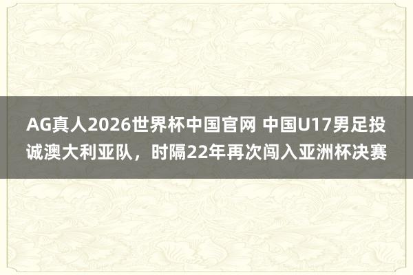 AG真人2026世界杯中国官网 中国U17男足投诚澳大利亚队，时隔22年再次闯入亚洲杯决赛