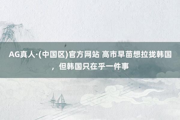 AG真人·(中国区)官方网站 高市早苗想拉拢韩国,但韩国只在乎一件事