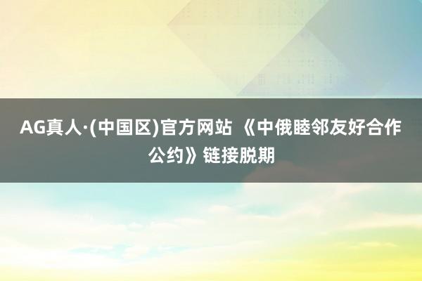 AG真人·(中国区)官方网站 《中俄睦邻友好合作公约》链接脱期
