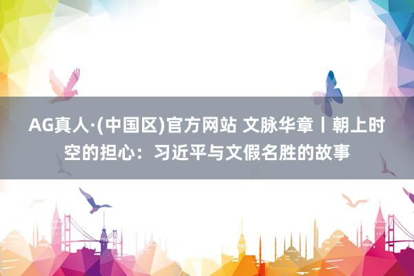 AG真人·(中国区)官方网站 文脉华章丨朝上时空的担心：习近平与文假名胜的故事