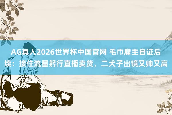 AG真人2026世界杯中国官网 毛巾雇主自证后续：接住流量躬行直播卖货，二犬子出镜又帅又高