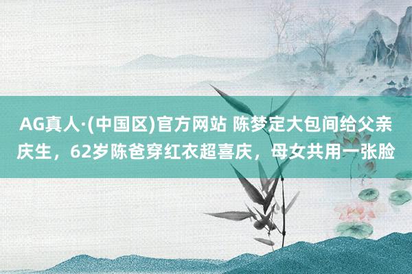 AG真人·(中国区)官方网站 陈梦定大包间给父亲庆生，62岁陈爸穿红衣超喜庆，母女共用一张脸