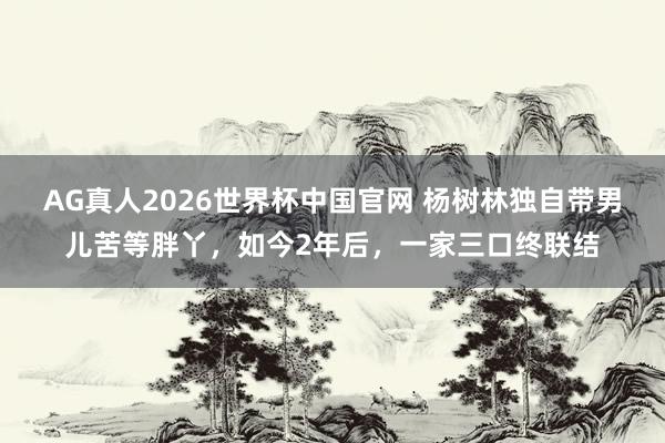 AG真人2026世界杯中国官网 杨树林独自带男儿苦等胖丫,如今2年后,一家三口终联结