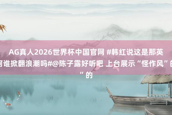 AG真人2026世界杯中国官网 #韩红说这是那英阿谁掀翻浪潮吗#@陈子露好听吧 上台展示“怪作风”的