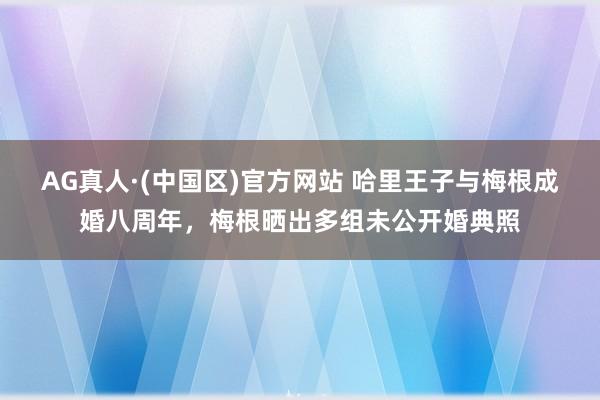 AG真人·(中国区)官方网站 哈里王子与梅根成婚八周年,梅根晒出多组未公开婚典照