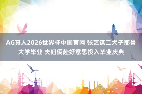 AG真人2026世界杯中国官网 张艺谋二犬子耶鲁大学毕业 夫妇俩赴好意思投入毕业庆典