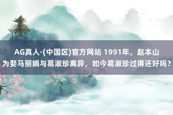 AG真人·(中国区)官方网站 1991年,赵本山为娶马丽娟与葛淑珍离异,如今葛淑珍过得还好吗?