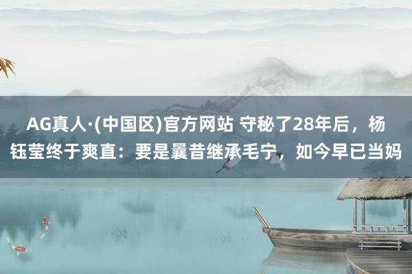 AG真人·(中国区)官方网站 守秘了28年后,杨钰莹终于爽直:要是曩昔继承毛宁,如今早已当妈