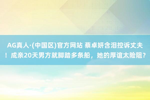 AG真人·(中国区)官方网站 蔡卓妍含泪控诉丈夫!成亲20天男方就脚踏多条船,她的厚谊太险阻?