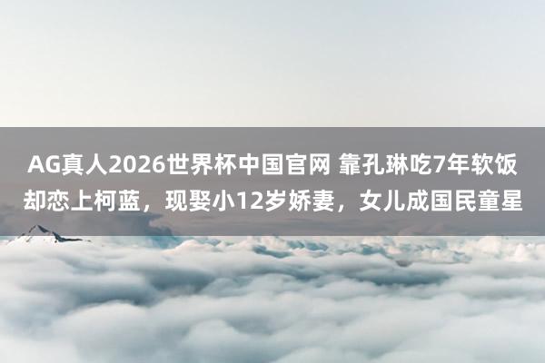AG真人2026世界杯中国官网 靠孔琳吃7年软饭却恋上柯蓝,现娶小12岁娇妻,女儿成国民童星