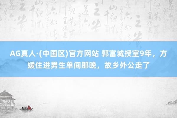 AG真人·(中国区)官方网站 郭富城授室9年,方媛住进男生单间那晚,故乡外公走了