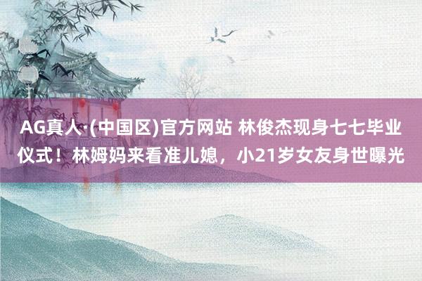 AG真人·(中国区)官方网站 林俊杰现身七七毕业仪式!林姆妈来看准儿媳,小21岁女友身世曝光