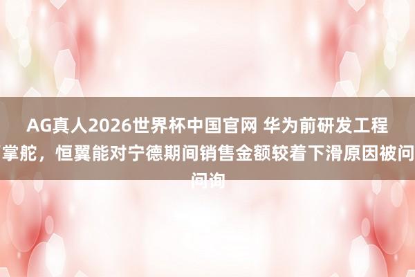 AG真人2026世界杯中国官网 华为前研发工程师掌舵,恒翼能对宁德期间销售金额较着下滑原因被问询