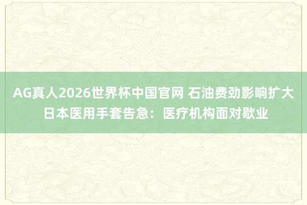 AG真人2026世界杯中国官网 石油费劲影响扩大 日本医用手套告急:医疗机构面对歇业
