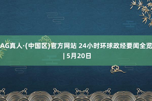 AG真人·(中国区)官方网站 24小时环球政经要闻全览 | 5月20日