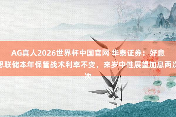 AG真人2026世界杯中国官网 华泰证券:好意思联储本年保管战术利率不变,来岁中性展望加息两次