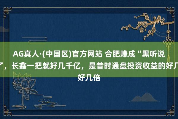 AG真人·(中国区)官方网站 合肥赚成“黑听说”了,长鑫一把就好几千亿,是昔时通盘投资收益的好几倍