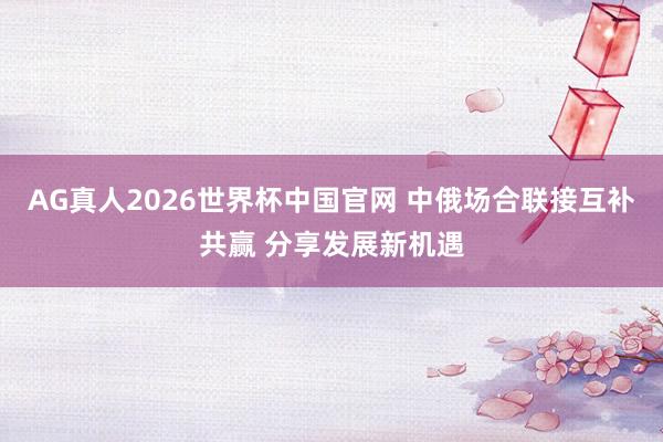 AG真人2026世界杯中国官网 中俄场合联接互补共赢 分享发展新机遇