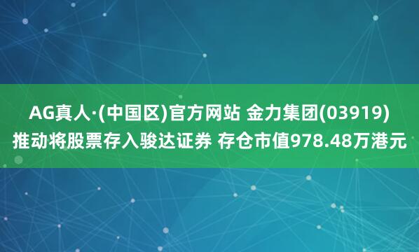 AG真人·(中国区)官方网站 金力集团(03919)推动将股票存入骏达证券 存仓市值978.48万港元