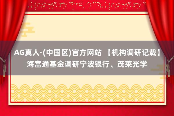 AG真人·(中国区)官方网站 【机构调研记载】海富通基金调研宁波银行、茂莱光学