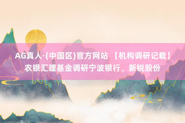 AG真人·(中国区)官方网站 【机构调研记载】农银汇理基金调研宁波银行、新锐股份