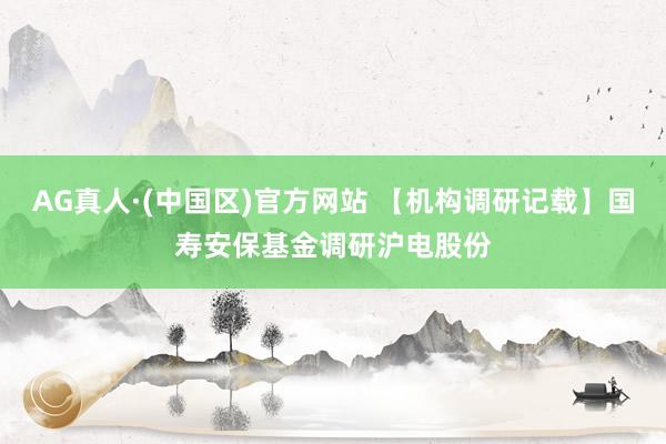 AG真人·(中国区)官方网站 【机构调研记载】国寿安保基金调研沪电股份