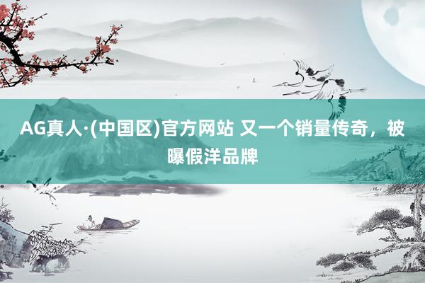 AG真人·(中国区)官方网站 又一个销量传奇,被曝假洋品牌
