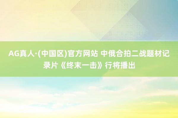 AG真人·(中国区)官方网站 中俄合拍二战题材记录片《终末一击》行将播出