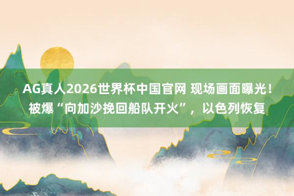 AG真人2026世界杯中国官网 现场画面曝光!被爆“向加沙挽回船队开火”,以色列恢复