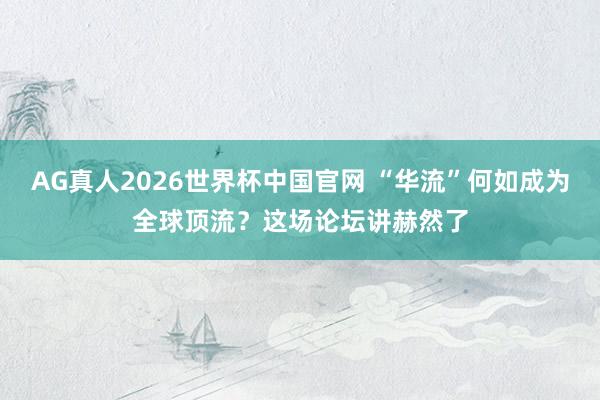 AG真人2026世界杯中国官网 “华流”何如成为全球顶流?这场论坛讲赫然了