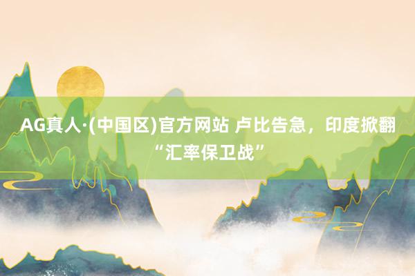 AG真人·(中国区)官方网站 卢比告急,印度掀翻“汇率保卫战”