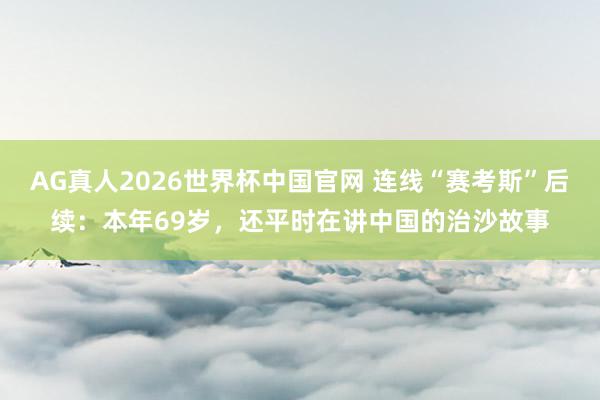 AG真人2026世界杯中国官网 连线“赛考斯”后续：本年69岁，还平时在讲中国的治沙故事